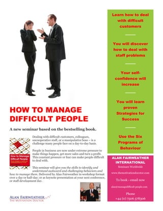 HOW TO MANAGE
DIFFICULT PEOPLE
A new seminar based on the bestselling book.
Dealing with difficult customers, colleagues,
uncooperative staff, or a manipulative boss – is a
challenge many people face on a day-to-day basis.
People in business are now under extreme pressure to
make things happen, get more sales and turn a profit.
This constant pressure or fear can make people difficult
to deal with.
This seminar will give you the skills to identify and
understand awkward and challenging behaviors and
how to manage them. Delivered by Alan Fairweather in workshop format
over a day or half-day; or as keynote presentation at your next conference,
or staff development day.
Learn how to deal
with difficult
customers
You will discover
how to deal with
staff problems
Your self-
confidence will
increase
You will learn
proven
Strategies for
Success
Use the Six
Programs of
Behaviour
ALAN FAIRWEATHER
INTERNATIONAL
Seminars Worldwide
www.themotivationdocotor.com
To book - email now
alan@managedifficult people.com
Phone
+44 (0) 7506 578306
 