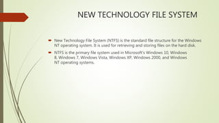 NEW TECHNOLOGY FILE SYSTEM
 New Technology File System (NTFS) is the standard file structure for the Windows
NT operating system. It is used for retrieving and storing files on the hard disk.
 NTFS is the primary file system used in Microsoft's Windows 10, Windows
8, Windows 7, Windows Vista, Windows XP, Windows 2000, and Windows
NT operating systems.
 