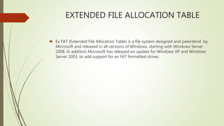 EXTENDED FILE ALLOCATION TABLE
 Ex FAT (Extended File Allocation Table) is a file system designed and patentend by
Microsoft and released in all versions of Windows, starting with Windows Server
2008. In addition Microsoft has released an update for Windows XP and Windows
Server 2003, to add support for ex FAT formatted drives.
 