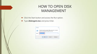 HOW TO OPEN DISK
MANAGEMENT
 Click the Start button and access the Run option.
 Type diskmgmt.msc and press Enter.
 