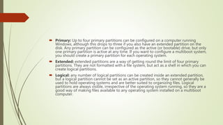  Primary: Up to four primary partitions can be configured on a computer running
Windows, although this drops to three if you also have an extended partition on the
disk. Any primary partition can be configured as the active (or bootable) drive, but only
one primary partition is active at any time. If you want to configure a multiboot system,
you should create a primary partition for each operating system.
 Extended: extended partitions are a way of getting round the limit of four primary
partitions. They are not formatted with a file system, but act as a shell in which you can
create logical partitions.
 Logical: any number of logical partitions can be created inside an extended partition,
but a logical partition cannot be set as an active partition, so they cannot generally be
used to hold operating systems and are better suited to organizing files. Logical
partitions are always visible, irrespective of the operating system running, so they are a
good way of making files available to any operating system installed on a multiboot
computer.
 
