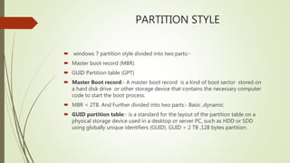 PARTITION STYLE
 windows 7 partition style divided into two parts:-
 Master boot record (MBR)
 GUID Partition table (GPT)
 Master Boot record:- A master boot record is a kind of boot sector stored on
a hard disk drive or other storage device that contains the necessary computer
code to start the boot process.
 MBR < 2TB. And Further divided into two parts:- Basic ,dynamic
 GUID partition table:- is a standard for the layout of the partition table on a
physical storage device used in a desktop or server PC, such as HDD or SDD
using globally unique identifiers (GUID). GUID > 2 TB ,128 bytes partition.
 