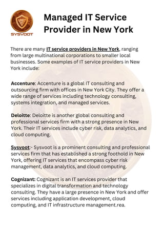 Accenture: Accenture is a global IT consulting and
outsourcing firm with offices in New York City. They offer a
wide range of services including technology consulting,
systems integration, and managed services.
Deloitte: Deloitte is another global consulting and
professional services firm with a strong presence in New
York. Their IT services include cyber risk, data analytics, and
cloud computing.
Sysvoot:- Sysvoot is a prominent consulting and professional
services firm that has established a strong foothold in New
York, offering IT services that encompass cyber risk
management, data analytics, and cloud computing.
Cognizant: Cognizant is an IT services provider that
specializes in digital transformation and technology
consulting. They have a large presence in New York and offer
services including application development, cloud
computing, and IT infrastructure management.rea.
Managed IT Service
Provider in New York
There are many IT service providers in New York, ranging
from large multinational corporations to smaller local
businesses. Some examples of IT service providers in New
York include:
 