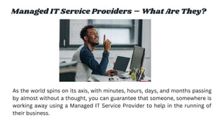 Managed IT Service Providers – What Are They?
As the world spins on its axis, with minutes, hours, days, and months passing
by almost without a thought, you can guarantee that someone, somewhere is
working away using a Managed IT Service Provider to help in the running of
their business.
 