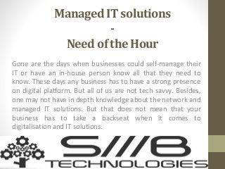 Managed IT solutions
-
Need of the Hour
Gone are the days when businesses could self-manage their
IT or have an in-house person know all that they need to
know. These days any business has to have a strong presence
on digital platform. But all of us are not tech savvy. Besides,
one may not have in depth knowledge about the network and
managed IT solutions. But that does not mean that your
business has to take a backseat when it comes to
digitalisation and IT solutions.
 