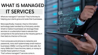 WHAT IS MANAGED
IT SERVICES
What are managed IT services? They’re the key to
helping your clients grow and scale their businesses.
More specifically, however, they’re information
technology tasks handled by a third-party vendor.
Small to medium businesses can leverage these
services on a subscription basis to elevate their
companies to the same level as the industry giants in
their field at a fraction of the cost.
From computers and phones to networks and
passwords, many tech systems keep small-medium
businesses (SMBs) running and their data safe. But
many SMBs don’t have the time, talent, or money to
handle these systems in-house.
That’s where managed IT services come in.
 