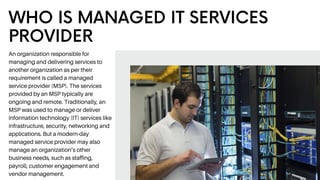 WHO IS MANAGED IT SERVICES
PROVIDER
An organization responsible for
managing and delivering services to
another organization as per their
requirement is called a managed
service provider (MSP). The services
provided by an MSP typically are
ongoing and remote. Traditionally, an
MSP was used to manage or deliver
information technology (IT) services like
infrastructure, security, networking and
applications. But a modern-day
managed service provider may also
manage an organization’s other
business needs, such as staffing,
payroll, customer engagement and
vendor management.
 