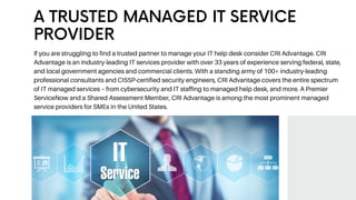 If you are struggling to find a trusted partner to manage your IT help desk consider CRI Advantage. CRI
Advantage is an industry-leading IT services provider with over 33 years of experience serving federal, state,
and local government agencies and commercial clients. With a standing army of 100+ industry-leading
professional consultants and CISSP-certified security engineers, CRI Advantage covers the entire spectrum
of IT managed services – from cybersecurity and IT staffing to managed help desk, and more. A Premier
ServiceNow and a Shared Assessment Member, CRI Advantage is among the most prominent managed
service providers for SMEs in the United States.
A TRUSTED MANAGED IT SERVICE
PROVIDER
 