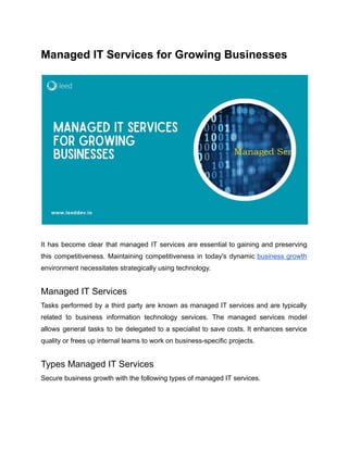 ‭
Managed IT Services for Growing Businesses‬
‭
It‬‭
has‬‭
become‬‭
clear‬‭
that‬‭
managed‬‭
IT‬‭
services‬‭
are‬‭
essential‬‭
to‬‭
gaining‬‭
and‬‭
preserving‬
‭
this‬‭
competitiveness.‬‭
Maintaining‬‭
competitiveness‬‭
in‬‭
today's‬‭
dynamic‬‭
business‬‭
growth‬
‭
environment necessitates strategically using technology.‬
‭
Managed IT Services‬
‭
Tasks‬‭
performed‬‭
by‬‭
a‬‭
third‬‭
party‬‭
are‬‭
known‬‭
as‬‭
managed‬‭
IT‬‭
services‬‭
and‬‭
are‬‭
typically‬
‭
related‬ ‭
to‬ ‭
business‬ ‭
information‬ ‭
technology‬ ‭
services.‬ ‭
The‬ ‭
managed‬ ‭
services‬ ‭
model‬
‭
allows‬‭
general‬‭
tasks‬‭
to‬‭
be‬‭
delegated‬‭
to‬‭
a‬‭
specialist‬‭
to‬‭
save‬‭
costs.‬‭
It‬‭
enhances‬‭
service‬
‭
quality or frees up internal teams to work on business-specific projects.‬
‭
Types Managed IT Services‬
‭
Secure business growth with the following types of managed IT services.‬
 
