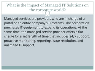 What is the impact of Managed IT Solutions on
the corporate world?
Managed services are providers who are in charge of a
portal or an entire company's IT systems. The corporation
purchases IT equipment to expand its operations. At the
same time, the managed service provider offers a flat
charge for a set length of time that includes 24/7 support,
proactive monitoring, reporting, issue resolution, and
unlimited IT support.
 