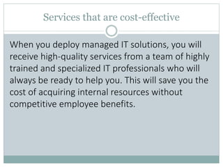 Services that are cost-effective
When you deploy managed IT solutions, you will
receive high-quality services from a team of highly
trained and specialized IT professionals who will
always be ready to help you. This will save you the
cost of acquiring internal resources without
competitive employee benefits.
 
