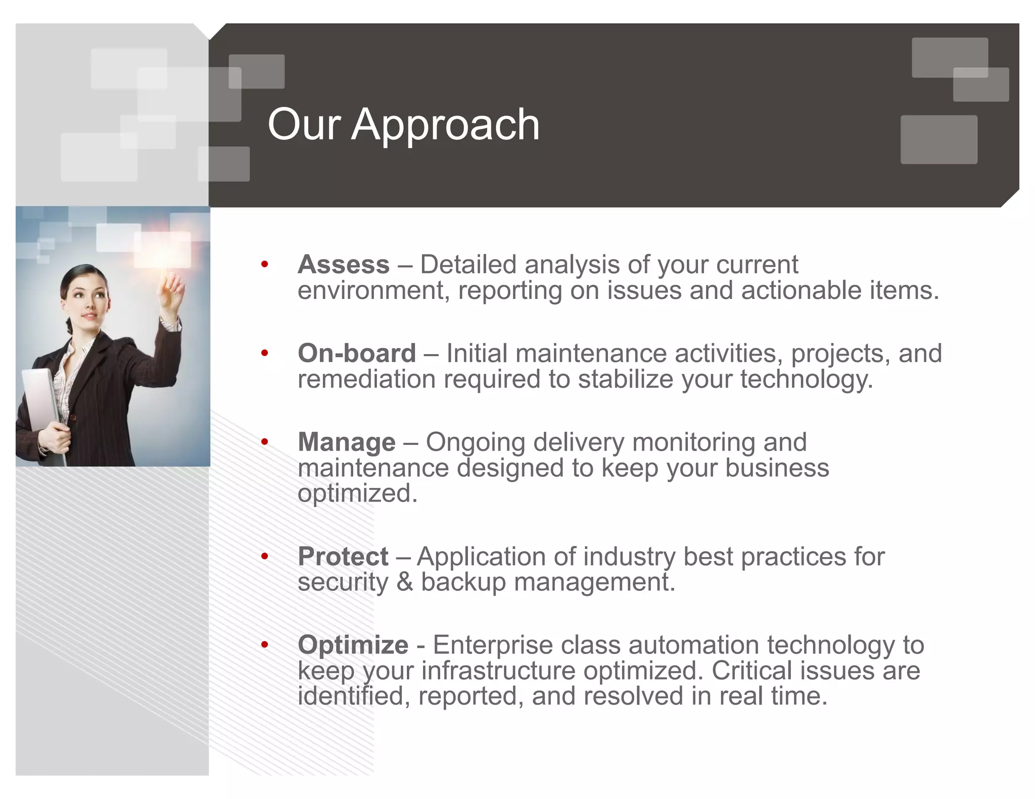 Our Approach
• Assess – Detailed analysis of your current
environment, reporting on issues and actionable items.
• On-board – Initial maintenance activities, projects, and
remediation required to stabilize your technology.
• Manage – Ongoing delivery monitoring and
maintenance designed to keep your business
optimized.
• Protect – Application of industry best practices for
security & backup management.
• Optimize - Enterprise class automation technology to
keep your infrastructure optimized. Critical issues are
identified, reported, and resolved in real time.
 