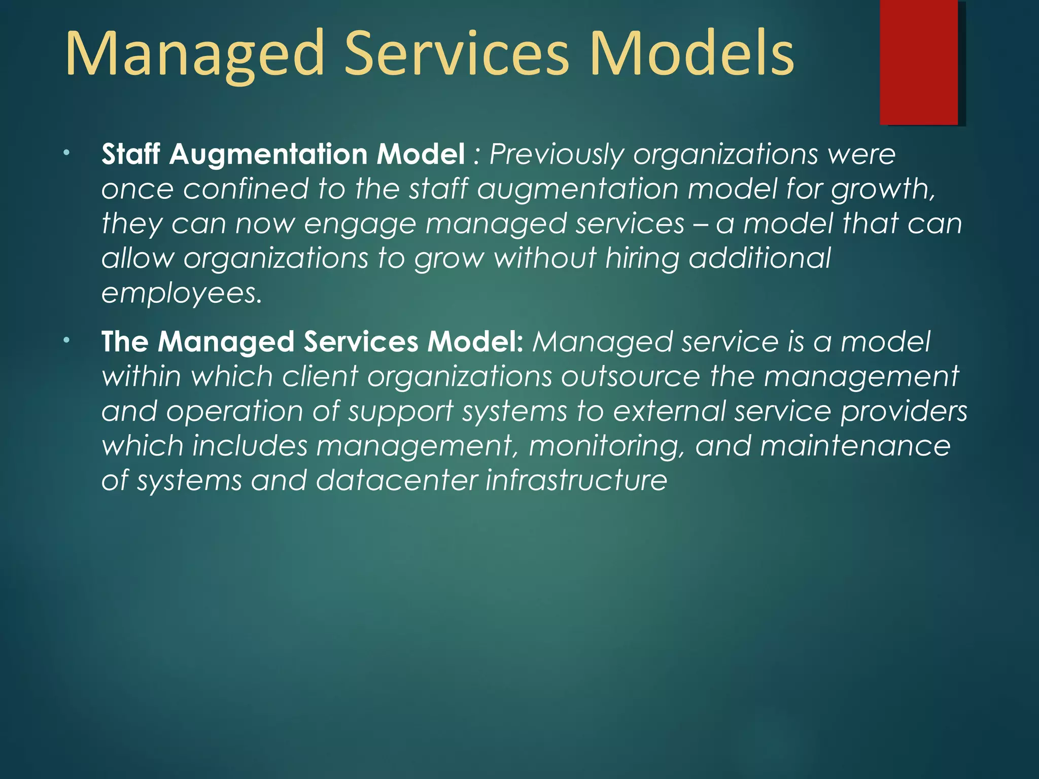 Managed Services Models
• Staff Augmentation Model : Previously organizations were
once confined to the staff augmentation model for growth,
they can now engage managed services – a model that can
allow organizations to grow without hiring additional
employees.
• The Managed Services Model: Managed service is a model
within which client organizations outsource the management
and operation of support systems to external service providers
which includes management, monitoring, and maintenance
of systems and datacenter infrastructure
 