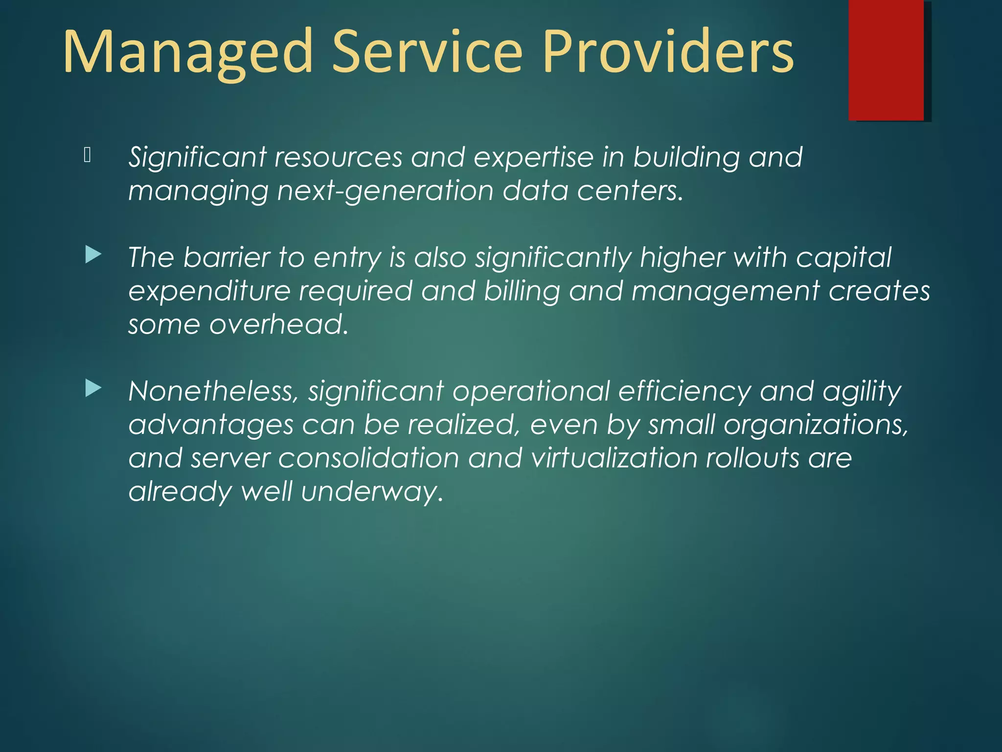 Managed Service Providers
 Significant resources and expertise in building and
managing next-generation data centers.
 The barrier to entry is also significantly higher with capital
expenditure required and billing and management creates
some overhead.
 Nonetheless, significant operational efficiency and agility
advantages can be realized, even by small organizations,
and server consolidation and virtualization rollouts are
already well underway.
 