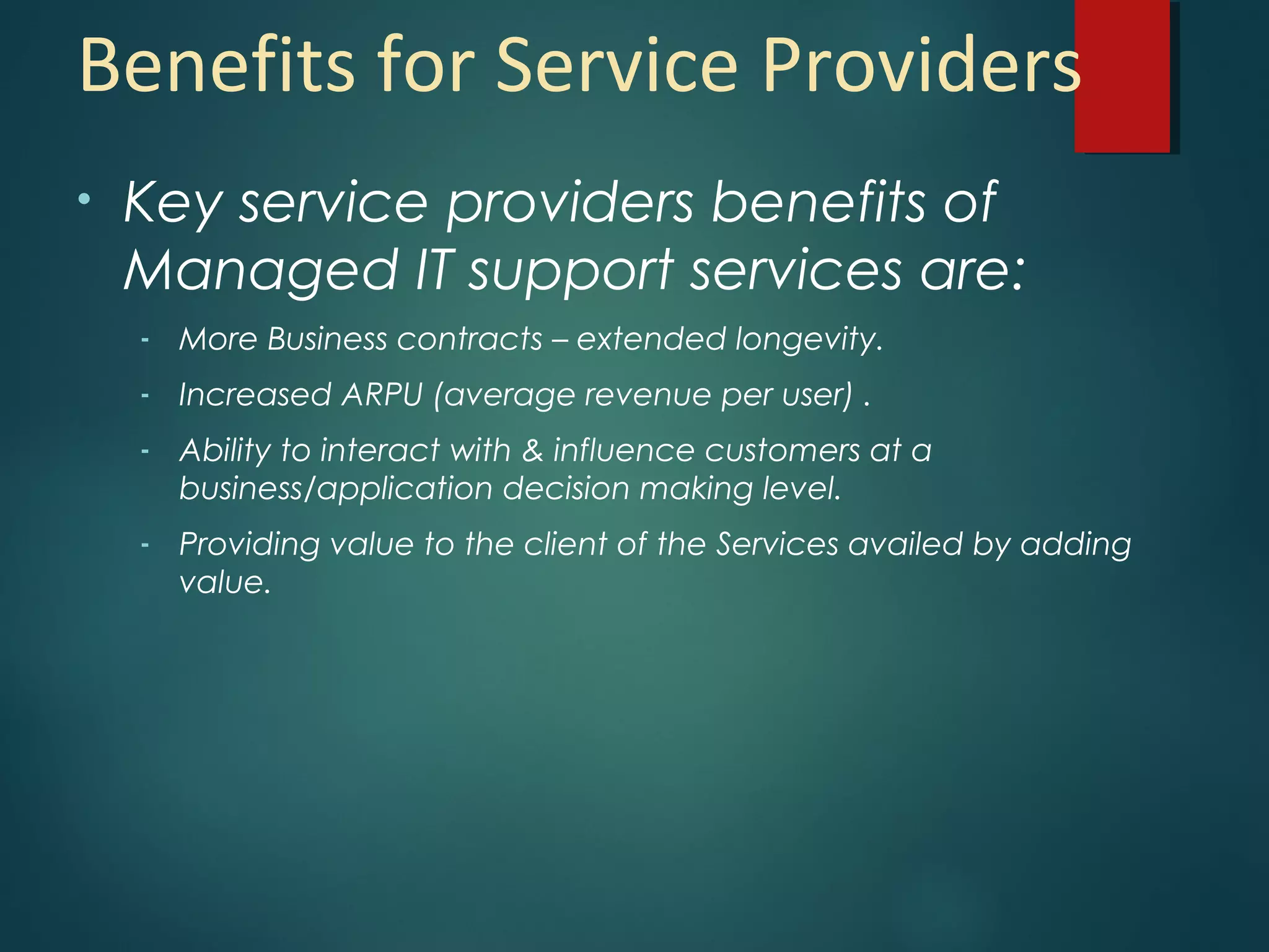 Benefits for Service Providers
• Key service providers benefits of
Managed IT support services are:
- More Business contracts – extended longevity.
- Increased ARPU (average revenue per user) .
- Ability to interact with & influence customers at a
business/application decision making level.
- Providing value to the client of the Services availed by adding
value.
 