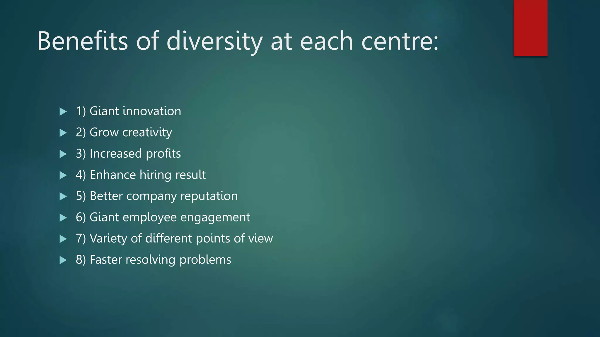 Benefits of diversity at each centre:
 1) Giant innovation
 2) Grow creativity
 3) Increased profits
 4) Enhance hiring result
 5) Better company reputation
 6) Giant employee engagement
 7) Variety of different points of view
 8) Faster resolving problems
 