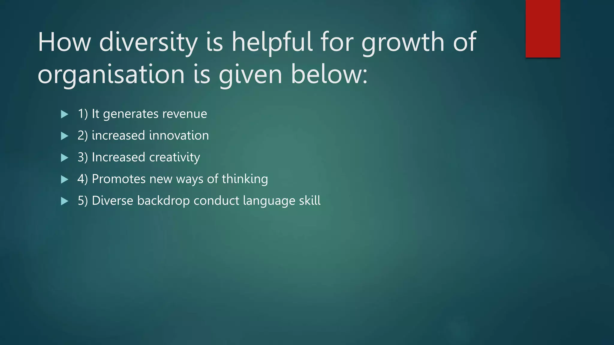 How diversity is helpful for growth of
organisation is given below:
 1) It generates revenue
 2) increased innovation
 3) Increased creativity
 4) Promotes new ways of thinking
 5) Diverse backdrop conduct language skill
 
