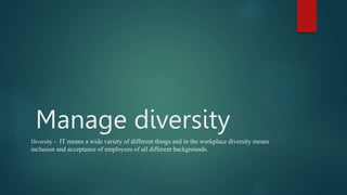 Manage diversity
Diversity - IT means a wide variety of different things and in the workplace diversity means
inclusion and acceptance of employees of all different backgrounds.
 