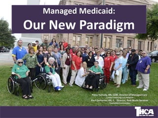 Managed Medicaid:
Our New Paradigm
Patsy Tschudy, RN, CCM, Director of Managed Care
Cantex Continuing Care Network
Paul Gerharter, RN, C, Director, Post-Acute Services
Touchstone Communities
…
 