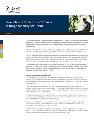 Take a Load Off Your Customers –
Manage Mobility for Them

WHITE PAPER




                It’s no secret that mobility is becoming absolutely critical for business. IDC states that ”70 percent of all workers will be
              mobile by 2010”1. A Forrester survey finds that today “46 percent of all enterprises support personal devices”2, and “more
              than 40 percent of information workers have their IT department install corporate-sanctioned mobile applications on
              their smartphone”.3

                With the vast majority of workers going mobile and expecting their device of choice to be welcomed within the confines
              of enterprise networking, companies are moving quickly to accommodate a wide range of devices and applications.

                With the broader use and acceptance of mobility solutions within the enterprise come a number of challenges that
              need to be adequately addressed in order for mobile devices to have the same level of security, support and overall
              satisfaction that employees have enjoyed on traditional workstations for years. These challenges include managing
              and securing mobile devices, and creating mobile applications that result in a strong return on investment.

                But many enterprises – even large Fortune 500 companies – simply do not have the resources to support mobile
              services, and the current global economy is forcing them to make hard decisions on which IT projects get the green
              light. With limited budgets and growing mobility business needs, many of these companies are striking the right
              balance with a different model: mobility as a service.



              THE EVOLUTION OF MOBILITY AS A SERVICE
                 For the past year, cloud computing has been all the rage. The idea of outsourcing your data storage, server
              processing and other tasks to a service provider has become very attractive to enterprises that need to tighten their
              belts and save money, maximize their existing human resources and free themselves from the headache of managing
              a large data center.

                Within the category of cloud computing, “As a Service” business models are taking hold at many types of
              businesses. Of these business models – which grew out of the Application Service Provider (ASP) model that came into
              existence in the late 1990s – the most popular is Software as a Service (SaaS), which allows companies to essentially
              rent their applications from another company.

                This business model is catching on quickly due to the numerous benefits for both the providers of cloud services
              (new market segments, predictable revenue streams and economies of scale) and their enterprise customers (lower
              costs, faster deployment and staying current with technology).

                The pressure is on IT departments. They are facing an increasingly mobile workforce, and the need to provide
              remote access to enterprise applications from a wide range of mobile devices. Both these trends will spur the
              deployment of SaaS-based applications within organizations.

                These benefits are making their way to the world of mobility and quickly gaining attention. According to VDC
              Research, 27 percent of enterprise mobility users polled use managed mobility services, with an additional 20 percent
              currently or planning to evaluate a managed service solution during the next year.4
 