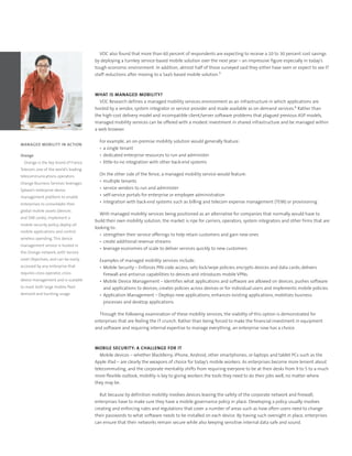 VDC also found that more than 60 percent of respondents are expecting to receive a 10 to 30 percent cost savings
                                       by deploying a turnkey service-based mobile solution over the next year – an impressive figure especially in today’s
                                       tough economic environment. In addition, almost half of those surveyed said they either have seen or expect to see IT
                                       staff reductions after moving to a SaaS-based mobile solution.5



                                       WHAT IS MANAGED MOBILITY?
                                         VDC Research defines a managed mobility services environment as an infrastructure in which applications are
                                       hosted by a vendor, system integrator or service provider and made available as on-demand services.6 Rather than
                                       the high-cost delivery model and incompatible client/server software problems that plagued previous ASP models,
                                       managed mobility services can be offered with a modest investment in shared infrastructure and be managed within
                                       a web browser.

                                         For example, an on-premise mobility solution would generally feature:
MANAGED MOBILITY IN ACTION
                                         •	 a	single	tenant
Orange                                   •	 dedicated	enterprise	resources	to	run	and	administer
  Orange	is	the	key	brand	of	France	     •	 little-to-no	integration	with	other	back-end	systems
Telecom,	one	of	the	world’s	leading	
telecommunications	operators.		
                                         On the other side of the fence, a managed mobility service would feature:
Orange	Business	Services	leverages	
                                         •	 multiple	tenants
Sybase’s	enterprise	device	
                                         •	 service	vendors	to	run	and	administer
management	platform	to	enable	
                                         •	 self-service	portals	for	enterprise	or	employee	administration
enterprises	to	consolidate	their	
                                         •	 integration	with	back-end	systems	such	as	billing	and	telecom	expense	management	(TEM)	or	provisioning
global	mobile	assets	(devices	
                                         With managed mobility services being positioned as an alternative for companies that normally would have to
and	SIM	cards),	implement	a	
                                       build their own mobility solution, the market is ripe for carriers, operators, system integrators and other firms that are
mobile	security	policy,	deploy	all	
                                       looking to:
mobile	applications	and	control	
                                         •	 strengthen	their	service	offerings	to	help	retain	customers	and	gain	new	ones
wireless	spending.	This	device	
                                         •	 create	additional	revenue	streams	
management	service	is	hosted	in	
                                         •	 leverage	economies	of	scale	to	deliver	services	quickly	to	new	customers
the	Orange	network,	with	Service	
Level	Objectives,	and	can	be	easily	     Examples of managed mobility services include:
accessed	by	any	enterprise	that	         •	 Mobile	Security	–	Enforces	PIN	code	access;	sets	lock/wipe	policies;	encrypts	devices	and	data	cards;	delivers	
requires	cross-operator,	cross-             firewall	and	antivirus	capabilities	to	devices	and	introduces	mobile	VPNs.
device	management	and	is	scalable	       •	 Mobile	Device	Management	–	Identifies	what	applications	and	software	are	allowed	on	devices;	pushes	software	
to	meet	both	large	mobile	fleet	            and	applications	to	devices;	creates	policies	across	devices	or	for	individual	users	and	implements	mobile	policies.
demand	and	bursting	usage.               •	 Application	Management	–	Deploys	new	applications;	enhances	existing	applications,	mobilizes	business	
                                            processes	and	desktop	applications.

                                         Through the following examination of these mobility services, the viability of this option is demonstrated for
                                       enterprises that are feeling the IT crunch. Rather than being forced to make the financial investment in equipment
                                       and software and requiring internal expertise to manage everything, an enterprise now has a choice.



                                       MOBILE SECURITY: A CHALLENGE FOR IT
                                          Mobile devices – whether BlackBerry, iPhone, Android, other smartphones; or laptops and tablet PCs such as the
                                       Apple iPad – are clearly the weapons of choice for today’s mobile workers. As enterprises become more lenient about
                                       telecommuting, and the corporate mentality shifts from requiring everyone to be at their desks from 9 to 5 to a much
                                       more flexible outlook, mobility is key to giving workers the tools they need to do their jobs well, no matter where
                                       they may be.

                                          But because by definition mobility involves devices leaving the safety of the corporate network and firewall,
                                       enterprises have to make sure they have a mobile governance policy in place. Developing a policy usually involves
                                       creating and enforcing rules and regulations that cover a number of areas such as how often users need to change
                                       their passwords to what software needs to be installed on each device. By having such oversight in place, enterprises
                                       can ensure that their networks remain secure while also keeping sensitive internal data safe and sound.
 