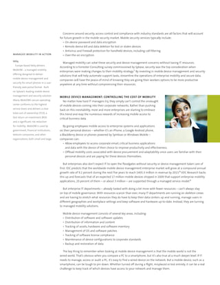 Concerns around security, access control and compliance with industry standards are all factors that will account
                                        for future growth in the mobile security market. Mobile security services typically include:
                                           •	 On-device	password	and	data	encryption
                                           •	 Remote	device	kill	and	data	deletion	for	lost	or	stolen	devices
                                           •	 Antivirus	and	Firewall	protection	for	handheld	devices,	including	call	filtering
MANAGED MOBILITY IN ACTION                 •	 Over-the-air	encryption

Veliq
                                          Managed mobility can solve these security and device management concerns without taxing IT resources.
  Europe-based	Veliq	delivers	
                                        According to a Forrester Consulting survey commissioned by Sybase, security was the top consideration when
MobiDM	-	a	managed	mobility	
                                        enterprises were making changes to their mobility strategy.7 By investing in mobile device management and security
offering	designed	to	deliver	
                                        solutions that will help automate support tasks, streamline the operations of enterprise mobility and secure data,
mobile	device	management	and	
                                        companies will have the peace-of-mind of knowing they are giving their workers options to be more productive
security	for	smart-phones	in	a	user	
                                        anywhere at any time without compromising their resources.
friendly,	web	portal	format.		Built	
on	Sybase’s	leading	mobile	device	
management	and	security	solution	       MOBILE DEVICE MANAGEMENT: CONTROLLING THE COST OF MOBILITY
Afaria,	MobiDM’s	secure	operating	         No matter how hard IT managers try, they simply can’t control the onslaught
center	conforms	to	the	highest	         of mobile devices coming into their corporate networks. Rather than pushing
service	levels	and	delivers	a	clear	    back on this inevitability, more and more enterprises are starting to embrace
total	cost	of	ownership	(TCO),	a	       this trend and reap the numerous rewards of increasing mobile access to
fast	return	on	investment	(ROI)	        critical business data.
and	a	significant	risk	reduction	
for	mobility.		MobiDM	is	used	by	          By giving employees mobile access to enterprise systems and applications
government,	financial	institutions,	    on their personal devices – whether it’s an iPhone, a Google Android phone,
telecom	companies,	and	other	           a BlackBerry device or phones powered by Symbian or Windows Mobile –
organizations,	both	small	and	large.	   companies can:
                                           •	 Allow	employees	to	access	corporate	email,	critical	business	applications	
                                              and	data	with	the	device	of	their	choice	to	improve	productivity	and	effectiveness.	
                                           •	 Offload	mobility	costs	associated	with	device	procurement	and	adaptability	since	users	are	familiar	with	their	
                                              personal	devices	and	are	paying	for	these	devices	themselves.

                                           But enterprises also don’t expect IT to open the floodgates without security or device management taken care of
                                        first. IDC predicts that the worldwide mobile device management enterprise market will grow at a compound annual
                                        growth rate of 9.2 percent during the next five years to reach $405.3 million in revenue by 2013.8 VDC Research backs
                                        this up and forecasts that of an expected 17 million mobile devices shipped in 2009 that support enterprise mobility
                                        applications, 20 percent of them – or about 3 million – are supported through a managed service model.9

                                           But enterprise IT departments – already tasked with doing a lot more with fewer resources – can’t always stay
                                        on top of mobile governance. With resources scarcer than ever, many IT departments are running on skeleton crews
                                        and are having to stretch what resources they do have to keep their data centers up and running, manage users in
                                        different geographies and workplace settings and keep software and hardware up-to-date. Instead, they are turning
                                        to managed mobility solutions.

                                          Mobile device management consists of several key areas, including:
                                          •	 Distribution	of	software	and	software	updates
                                          •	 Distribution	of	information	and	content
                                          •	 Tracking	of	assets,	hardware	and	software	inventory
                                          •	 Management	of	OS	and	software	patches	
                                          •	 Tracking	of	software	license	compliance
                                          •	 Maintenance	of	device	configurations	to	corporate	standards
                                          •	 Backup	and	restoration	of	data

                                          The key thing to remember when looking at mobile device management is that the mobile world is not the
                                        wired world. That’s obvious when you compare a PC to a smartphone, but it’s also true at a much deeper level. If IT
                                        needs to manage, access or audit a PC, it’s easy to find a wired device on the network. But a mobile device, such as a
                                        smartphone, can be tough to pin down. Whether turned off during a flight, misplaced or lost entirely, it can be a real
                                        challenge to keep track of which devices have access to your network and manage them.
 