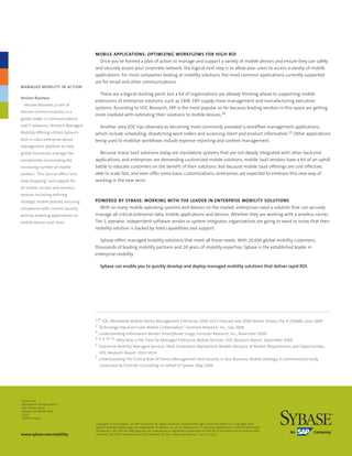 MOBILE APPLICATIONS: OPTIMIZING WORKFLOWS FOR HIGH ROI
                                         Once you’ve formed a plan of action to manage and support a variety of mobile devices and ensure they can safely
                                       and securely access your corporate network, the logical next step is to allow your users to access a variety of mobile
                                       applications. For most companies looking at mobility solutions, the most common applications currently supported
                                       are for email and other communications.
MANAGED MOBILITY IN ACTION
                                         These are a logical starting point, but a lot of organizations are already thinking ahead to supporting mobile
Verizon Business
                                       extensions of enterprise solutions, such as CRM, ERP, supply chain management and manufacturing execution
  Verizon	Business,	a	unit	of	
                                       systems. According to VDC Research, ERP is the most popular so far because leading vendors in this space are getting
Verizon	Communications,	is	a	
                                       more involved with extending their solutions to mobile devices.10
global	leader	in	communications	
and	IT	solutions.	Verizon’s	Managed	     Another area VDC has observed as becoming more commonly provided is workflow management applications,
Mobility	offering	utilizes	Sybase’s	   which include scheduling, dispatching work orders and accessing client and product information.11 Other applications
best-in-class	enterprise	device	       being used to mobilize workflows include expense reporting and content management.
management	platform	to	help	
global	businesses	manage	the	            Because many SaaS solutions today are standalone systems that are not deeply integrated with other back-end
complexities	surrounding	the	          applications, and enterprises are demanding customized mobile solutions, mobile SaaS vendors have a bit of an uphill
increasing	number	of	mobile	           battle to educate customers on the benefit of their solutions. But because mobile SaaS offerings are cost effective,
workers.		This	Service	offers	“one-    able to scale fast, and even offer some basic customizations, enterprises are expected to embrace this new way of
stop-shopping”	and	support	for	        working in the near term.
all	mobile	carriers	and	wireless	
services	including	defining	
strategic	mobile	policies,	ensuring	   POWERED BY SYBASE: WORKING WITH THE LEADER IN ENTERPRISE MOBILITY SOLUTIONS
compliance	with	current	security	         With so many mobile operating systems and devices on the market, enterprises need a solution that can securely
policies,	enabling	applications	on	    manage all critical enterprise data, mobile applications and devices. Whether they are working with a wireless carrier,
mobile	devices	and	more.               Tier 1 operator, independent software vendor or system integrator, organizations are going to want to know that their
                                       mobility solution is backed by solid capabilities and support.

                                         Sybase offers managed mobility solutions that meet all those needs. With 20,000 global mobility customers,
                                       thousands of leading mobility partners and 20 years of mobility expertise, Sybase is the established leader in
                                       enterprise mobility.

                                          Sybase can enable you to quickly develop and deploy managed mobility solutions that deliver rapid ROI.




                                       1, 8 IDC, Worldwide Mobile Device Management Enterprise 2009-2013 Forecast and 2008 Vendor Shares, Doc # 218680, June 2009
                                       2 Technology Populism Fuels Mobile Collaboration,” Forrester Research, Inc., July 2009.
                                       3 Understanding Information Worker Smartphone Usage, Forrester Research, Inc., November 2009.
                                       4, 6, 9, 10, 11 Why Now is the Time for Managed Enterprise Mobile Services. VDC Research Report, September 2009
                                       5 Enterprise Mobility Managed Services: Next Generation Deployment Models (Analysis of Market Requirements and Opportunities.

                                         VDC Research Report, 2010-2014
                                       7 Understanding The Critical Role Of Device Management And Security In Your Business’ Mobile Strategy, A commissioned study

                                         conducted by Forrester Consulting on behalf of Sybase, May 2009




Sybase, Inc.
Worldwide Headquarters
One Sybase Drive
Dublin, CA 94568-7902
U.S.A
1 800 8 sybase

                                       Copyright	©	2010	Sybase,	an	SAP	Company.	All	rights	reserved.	Unpublished	rights	reserved	under	U.S.	copyright	laws.	
                                       Sybase,	and	the	Sybase	logo	are	trademarks	of	Sybase,	Inc.	or	its	subsidiaries.	®	indicates	registration	in	the	United	States	
                                       of	America.	SAP,	and	the	SAP	logo	are	the	trademarks	or	registered	trademarks	of	SAP	AG	in	Germany	and	in	several	other	
www.sybase.com/mobility                countries.	All	other	trademarks	are	the	property	of	their	respective	owners.		04/10	L03272	
 