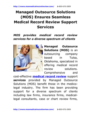 http://www.mosmedicalrecordreview.com/   1-800-670-2809


 Managed Outsource Solutions
   (MOS) Ensures Seamless
Medical Record Review Support
           Services

MOS provides medical record review
services for a diverse spectrum of clients

                       Managed       Outsource
                       Solutions (MOS) is an
                       outsourcing     company
                       based      in      Tulsa,
                       Oklahoma, specialized in
                       offering medical record
                       review         solutions.
                       Comprehensive        and
cost-effective medical record review support
services provided by Managed Outsource
Solutions (MOS) benefit those in the medico-
legal industry. The firm has been providing
support for a diverse spectrum of clients
including law firms, insurance firms, medical-
legal consultants, case or chart review firms,


http://www.mosmedicalrecordreview.com/   1-800-670-2809
 
