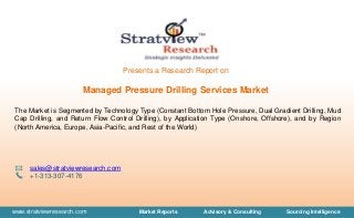 www.stratviewresearch.com Market Reports Advisory & Consulting Sourcing Intelligence
Presents a Research Report on
Managed Pressure Drilling Services Market
The Market is Segmented by Technology Type (Constant Bottom Hole Pressure, Dual Gradient Drilling, Mud
Cap Drilling, and Return Flow Control Drilling), by Application Type (Onshore, Offshore), and by Region
(North America, Europe, Asia-Pacific, and Rest of the World)
sales@stratviewresearch.com
+1-313-307-4176
 