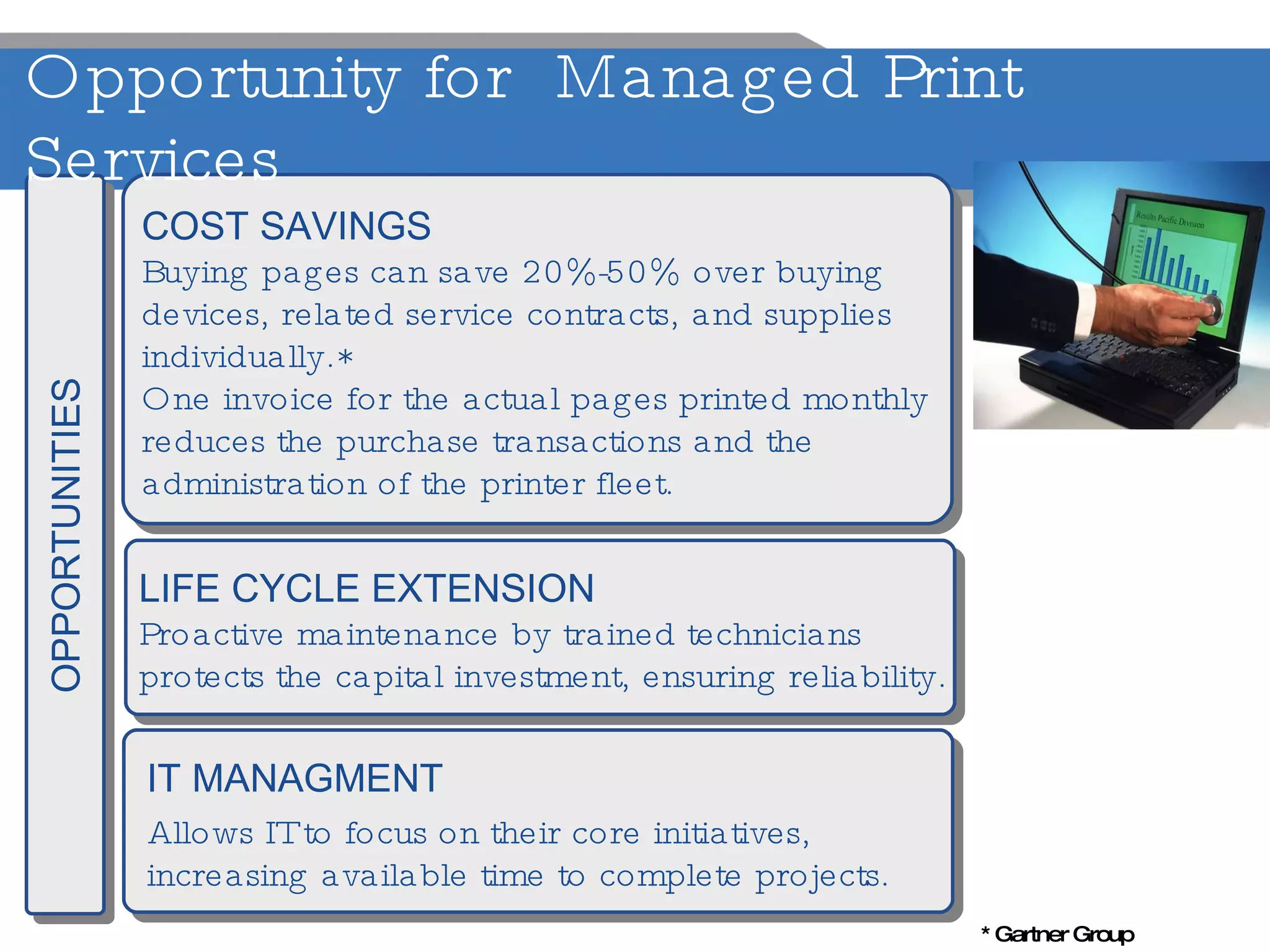 COST SAVINGS Buying pages can save 20%-50% over buying  devices, related service contracts, and supplies  individually.* One invoice for the actual pages printed monthly  reduces the purchase transactions and the  administration of the printer fleet. LIFE CYCLE EXTENSION Proactive maintenance by trained technicians  protects the capital investment, ensuring reliability. IT MANAGMENT Allows IT to focus on their core initiatives,  increasing available time to complete projects. OPPORTUNITIES Opportunity for  Managed Print Services * Gartner Group 