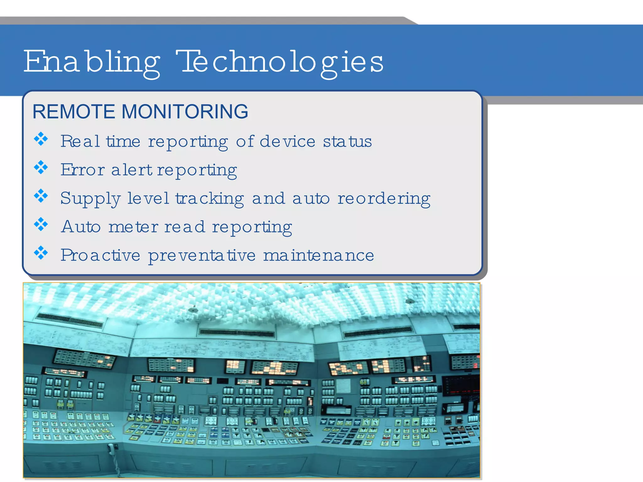 Enabling Technologies REMOTE MONITORING Real time reporting of device status Error alert reporting Supply level tracking and auto reordering Auto meter read reporting Proactive preventative maintenance 