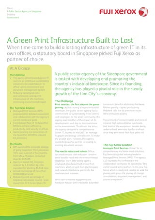 A Green Print Infrastructure Built to Last
The Challenge
Print services: the first step on the green
journey. As the country’s largest industrial
developer, the public sector agency had a
commitment to sustainability. From clients
and employees to the wider community, the
agency was mindful of the impact of its
developments and day-to-day operations
on the environment. To address the latter,
the agency designed a comprehensive
Green IT Journey in mid-2007 to manage
its paper and energy consumption. To make
the project work, however, the agency
needed a powerful partner to revamp its
existing document services.
The need to reduce and refresh. Office-
optimisation and cost-reduction concerns
went hand in hand with the environmental
challenge. The 1,000-strong agency
employed a hardware fleet of over 454
machines, which ranged from photocopiers
and network/standalone printers to fax
machines and scanners.
With such a massive equipment unit,
hardware failures were inevitable. Extended
At A Glance
The Challenge
•	 The agency aimed towards Green IT
Journey, an ambitious sustainability
initiative to be undertaken in its
office’s print environment and
document management system
•    Reducing operational costs
and optimising existing print
infrastructure of 454 machines,
minimising environmental impact
The Fuji Xerox Solution
•	 Managed Print Services (MPS)
proposed after detailed assessment
and collaboration with the agency’s
current needs and goals
•	 Consolidated fleet of 70 ApeosPort
MFDs to enhance efficiency,
productivity, and security in offices
•	 Award-winning eco innovations of
the ApeosPort-III MFDs reduced  
CO2
emissions
The Results
•	 MPS executed the corporate strategy
of going “paperless”. Print jobs down
18% over a period of five months,
from 684,221 papers consumed
down to 559,698
•	 Agency’s overall CO2
emissions
reduced by 1.2 million kg—the
equivalent of planting 86,546 trees
•	 Annual cost savings of more than
S$100,000 achieved
•	 Reduced current percentage of
helpdesk calls related to print / scan
issues from 12% to less than 2%
When time came to build a lasting infrastructure of green IT in its
own offices, a statutory board in Singapore picked Fuji Xerox as
partner of choice.
turnaround time for addressing hardware
failures greatly crippled productivity.
Helpdesk calls due to print/scan issues
were a frequent activity.
Procurement of consummables and services
incurred high administrative overheads.
And most of the equipment, besides being
under-utilised, were also due for a refresh
since they were more than four years old.
The Fuji Xerox Solution
Managed Print Services. Known for its
comprehensive and tailor-made solutions,
Fuji Xerox is a global industry leader in
Managed Print Services (MPS). The agency
CIO expressed his confidence in the
collaboration to improve its operations: “It is
useful to work with a partner, in this case Fuji
Xerox, which is ready and capable to walk the
journey with you—the journey of change,
consolidation, document management, and
process integration.”
A public sector agency of the Singapore government
is tasked with developing and promoting the
country’s industrial landscape. Since its founding,
the agency has played a pivotal role in the steady
growth of the Lion City’s economy.
Client
A Public Sector Agency in Singapore
Industry
Government
 