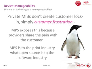 Device Manageability
 There is no such thing as a homogeneous fleet.

          Private MIBs don’t create customer lock-
              in, simply customer frustration -
           MPS exposes this because
          providers share the pain with
                 the customer…
           MPS is to the print industry
           what open source is to the
               software industry
Page 12                               October 2011
 