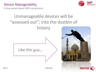 Device Manageability
 A few words about MPS compliance.


            Unmanageable devices will be
          “assessed out”; into the dustbin of
                       history



              Like this guy…



Page 13                              October 2011
 