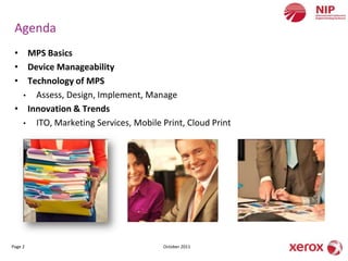 Agenda
 • MPS Basics
 • Device Manageability
 • Technology of MPS
   • Assess, Design, Implement, Manage
 • Innovation & Trends
   • ITO, Marketing Services, Mobile Print, Cloud Print




Page 2                                October 2011
 