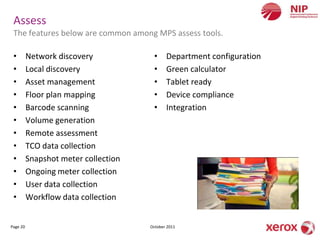 Assess
 The features below are common among MPS assess tools.

 •        Network discovery            •     Department configuration
 •        Local discovery              •     Green calculator
 •        Asset management             •     Tablet ready
 •        Floor plan mapping           •     Device compliance
 •        Barcode scanning             •     Integration
 •        Volume generation
 •        Remote assessment
 •        TCO data collection
 •        Snapshot meter collection
 •        Ongoing meter collection
 •        User data collection
 •        Workflow data collection


Page 20                               October 2011
 
