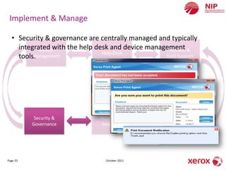 Implement & Manage

  • Security & governance are centrally managed and typically
    integrated with the help desk and device management &
           Device                                   Remote
                               Help Desk
    tools.
         Management                               Field Support




           Security &          Resupply &            Reporting &
          Governance            Inventory              Billing




Page 33                          October 2011
 