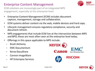 Enterprise Content Management
 ECM solutions are increasingly part of an integrated MPS
 engagement, especially at the enterprise level.

 • Enterprise Content Management (ECM) includes document
    capture, management, storage and collaboration.
 • ECM systems deliver content via the web, mobile devices and hard copy.
 • Lifecycle management ensures regulatory compliance, security and
    document refresh.
 • MPS engagements that include ECM live at the intersection between MPS
    and BPO; these are most often seen at the enterprise level today.
 • Offerings in this space applicable to MPS include:
   • Ricoh Alchemy
   • EMC Documentum
   • Xerox DocuShare
   • Cannon imageWare
   • HP Enterrpise Services


Page 39                               October 2011
 