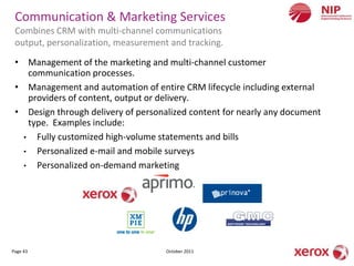 Communication & Marketing Services
 Combines CRM with multi-channel communications
 output, personalization, measurement and tracking.

 • Management of the marketing and multi-channel customer
    communication processes.
 • Management and automation of entire CRM lifecycle including external
    providers of content, output or delivery.
 • Design through delivery of personalized content for nearly any document
    type. Examples include:
   • Fully customized high-volume statements and bills
   • Personalized e-mail and mobile surveys
   • Personalized on-demand marketing




Page 43                              October 2011
 