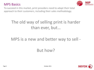 MPS Basics
 To succeed in this market, print providers need to adapt their total
 approach to their customers, including their sales methodology.



         The old way of selling print is harder
                   than ever, but…

         MPS is a new and better way to sell -

                                But how?


Page 5                                 October 2011
 