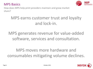 MPS Basics
 How does MPS help print providers maintain and grow market
 share?

          MPS earns customer trust and loyalty
                      and lock-in.

         MPS generates revenue for value-added
          software, services and consultation.

             MPS moves more hardware and
         consumables mitigating volume declines.
Page 6                              October 2011
 