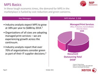 MPS Basics
 In these tough economic times, the demand for MPS in the
 marketplace is fueled by cost reduction and green concerns.

               Key Messages                             MPS Market $ 26B

• Industry analysts expect MPS to grow                       Managed Print Services
                                                              Office, Production, Home & Mobile
  at 18% per year to $68B by 2014.1                                     Direct & Indirect
                                                                                 $26B
• Organizations of all sizes are adopting
  managed print services – we are
  experiencing growth across the
  continuum.
• Industry analysts report that over
  70% of organizations consider green
  as part of their IT supplier decisions.2                 Document
                                                        Outsourcing Total
                                                             $45B3
                                                                 1) Source: Photizo Group
                                                                 2) IDC’s U.S. Green IT Survey, April 2009 2007
                                                                 3) Source: Xerox Market Size Analysis

Page 8                                   October 2011
 
