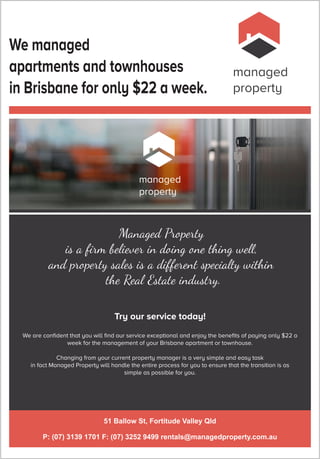 managed
property
We managed
apartments and townhouses
in Brisbane for only $22 a week.
51 Ballow St, Fortitude Valley Qld
P: (07) 3139 1701 F: (07) 3252 9499 rentals@managedproperty.com.au
managed
property
Managed Property
is a ﬁrm believer in doing one ing we ,
and property sales is a different specialty wi in
e Real Estate industry.
We are conﬁdent that you will ﬁnd our service exceptional and enjoy the beneﬁts of paying only $22 a
week for the management of your Brisbane apartment or townhouse.
Changing from your current property manager is a very simple and easy task
in fact Managed Property will handle the entire process for you to ensure that the transition is as
simple as possible for you.
Try our service today!
 