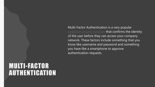 MULTI-FACTOR
AUTHENTICATION
Multi-Factor Authentication is a very popular
endpoint security solution that confirms the identity
of the user before they can access your company
network. These factors include something that you
know like username and password and something
you have like a smartphone to approve
authentication requests.
 