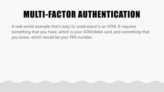 MULTI-FACTOR AUTHENTICATION
A real-world example that’s easy to understand is an ATM. It requires
something that you have, which is your ATM/debit card, and something that
you know, which would be your PIN number.
 