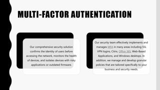 MULTI-FACTOR AUTHENTICATION
Our comprehensive security solution
confirms the identity of users before
accessing the network, monitors the health
of devices, and isolates devices with risky
applications or outdated firmware.
Our security team effectively implements and
manages MFA in many areas including SSL
VPN logins, Citrix, Office 365, Web-Based
Applications, and Windows desktops. In
addition, we manage and develop granular
policies that are tailored specifically to your
business and security needs.
 