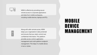 MOBILE
DEVICE
MANAGEMENT
MDM is effective by providing secure
remote access to corporate applications
and data from mobile workspaces,
including mobile devices, laptops and PCs.
Along with safer remote access, MDM
keeps your organization’s data protected
and ensures that you retain control over
confidential information. This platform
provides access control, application
management and multi-platform endpoint
management. This helps if a mobile device
is lost or stolen.
 