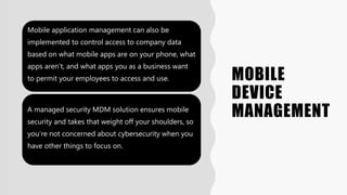 MOBILE
DEVICE
MANAGEMENT
Mobile application management can also be
implemented to control access to company data
based on what mobile apps are on your phone, what
apps aren’t, and what apps you as a business want
to permit your employees to access and use.
A managed security MDM solution ensures mobile
security and takes that weight off your shoulders, so
you’re not concerned about cybersecurity when you
have other things to focus on.
 