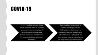 COVID-19
COVID-19 and the necessity of safe
remote access has led to an increased
awareness in network security and
technology services overall. As a
business owner, now more than ever,
it’s extremely difficult to withstand a
data breach.
If you have been lucky enough to
continue operating during this
challenging time, it’s important to
ensure your team can work efficiently
without the risk of a cyberattack. Not
every business is a large enterprise that
can easily bounce back from a breach.
 