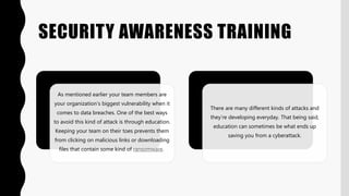 SECURITY AWARENESS TRAINING
As mentioned earlier your team members are
your organization’s biggest vulnerability when it
comes to data breaches. One of the best ways
to avoid this kind of attack is through education.
Keeping your team on their toes prevents them
from clicking on malicious links or downloading
files that contain some kind of ransomware.
There are many different kinds of attacks and
they’re developing everyday. That being said,
education can sometimes be what ends up
saving you from a cyberattack.
 